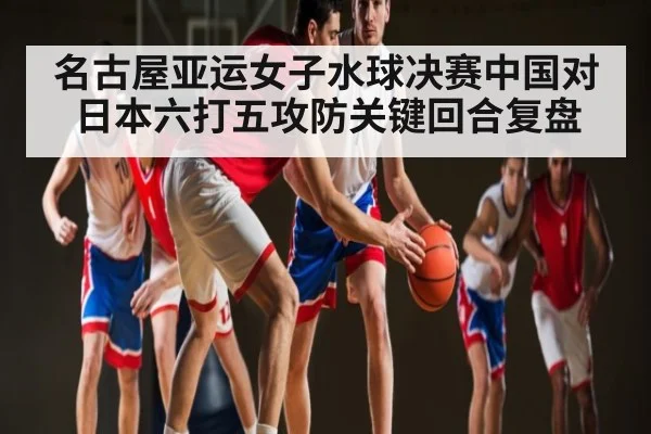 名古屋亚运女子水球决赛中国对日本六打五攻防关键回合复盘
