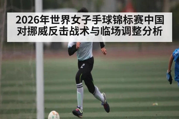 2026年世界女子手球锦标赛中国对挪威反击战术与临场调整分析