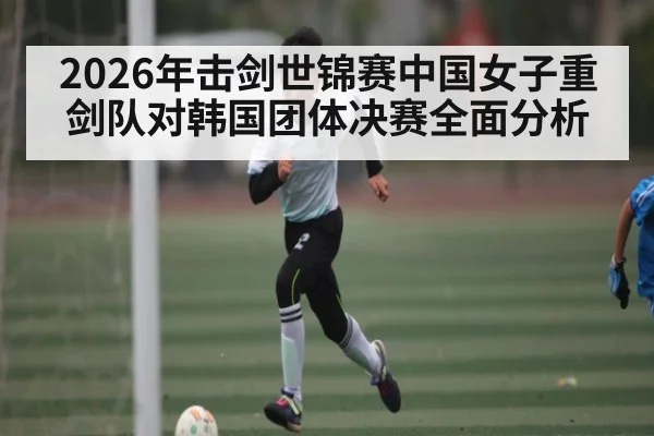 2026年击剑世锦赛中国女子重剑队对韩国团体决赛全面分析