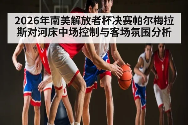 2026年南美解放者杯决赛帕尔梅拉斯对河床中场控制与客场氛围分析